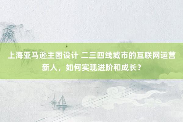 上海亚马逊主图设计 二三四线城市的互联网运营新人，如何实现进阶和成长？