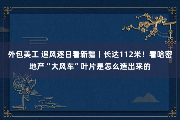 外包美工 追风逐日看新疆丨长达112米！看哈密地产“大风车”叶片是怎么造出来的